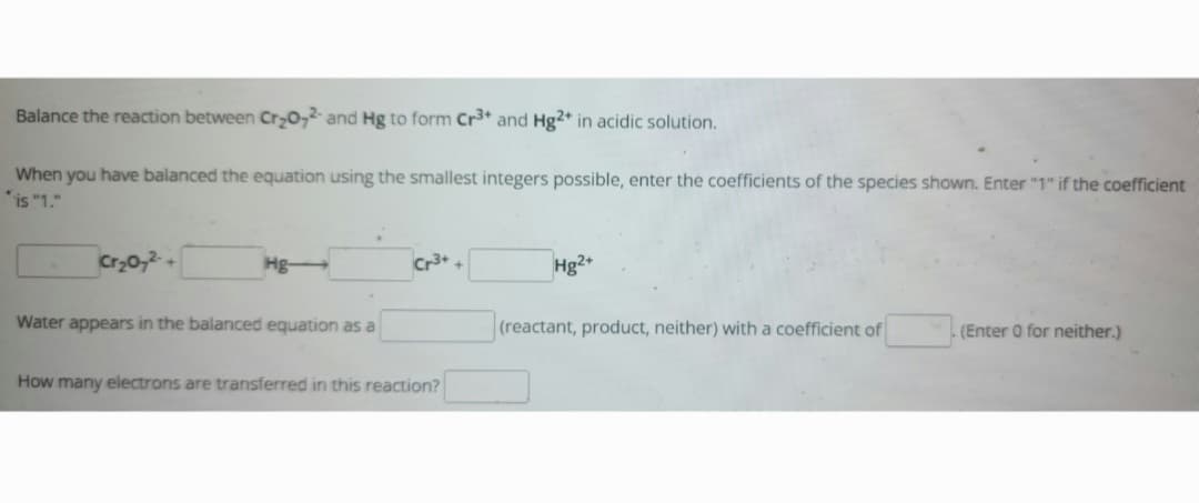 Balance the reaction between Cr₂O72- and Hg to form Cr3+ and Hg2+ in acidic solution.
When you have balanced the equation using the smallest integers possible, enter the coefficients of the species shown. Enter "1" if the coefficient
is "1."
Cr₂O72- +
Hg-
Water appears in the balanced equation as a
Cr³+ +
How many electrons are transferred in this reaction?
Hg2+
(reactant, product, neither) with a coefficient of
(Enter 0 for neither.)