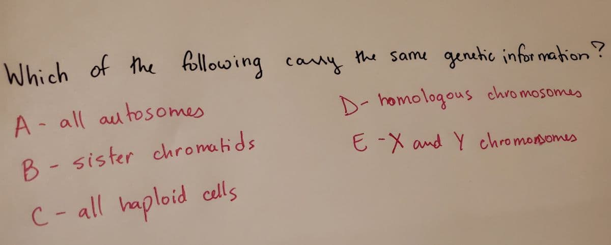 Which of the following cany the same genetic infor mation ?
A -
all autosome
D- homologous chromosomes
B - sister chromatids
E-X
and Y chro monsomes
C-all haploid cells
