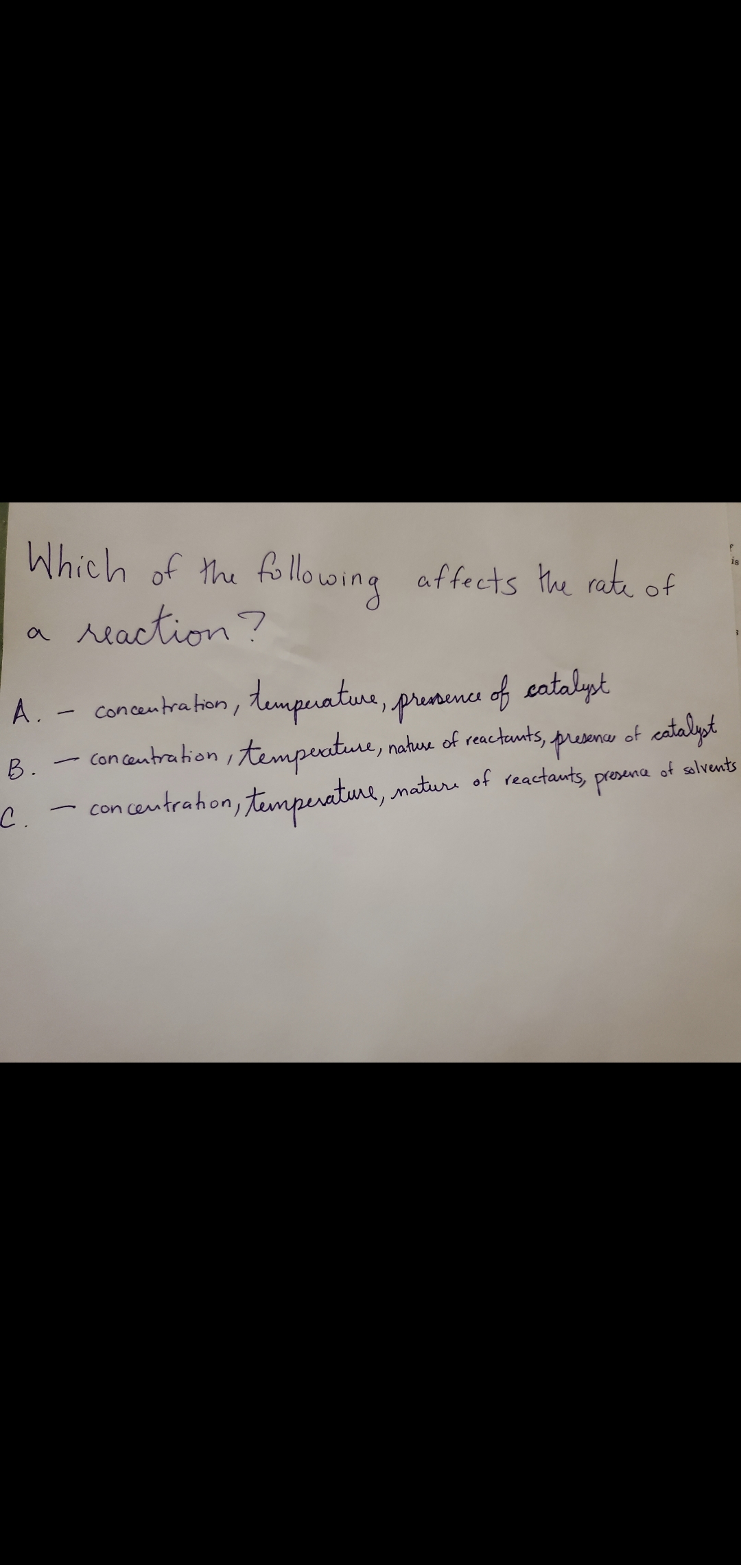 **Factors Affecting the Rate of a Chemical Reaction**

**Which of the following affects the rate of a reaction?**

A. Concentration, temperature, presence of catalyst

B. Concentration, temperature, nature of reactants, presence of catalyst

C. Concentration, temperature, nature of reactants, presence of solvents

---

For a more in-depth understanding:

1. **Concentration**: The rate of a chemical reaction often increases with an increase in the concentration of reactants. This is because there are more reactant particles present, leading to a higher probability of collisions.

2. **Temperature**: Increasing the temperature generally increases the rate of a reaction. Higher temperatures lead to more energetic collisions between reactant particles.

3. **Nature of Reactants**: Different reactants react at different rates depending on their chemical properties.

4. **Presence of Catalyst**: A catalyst accelerates a reaction by lowering the activation energy required for the reaction to proceed.

5. **Presence of Solvents**: The solvent can also affect the rate of reaction. In some cases, it can speed up the reaction by increasing the mobility of the reactants.

Understanding these factors can help in manipulating and optimizing reaction conditions for desired outcomes in both laboratory and industrial settings.