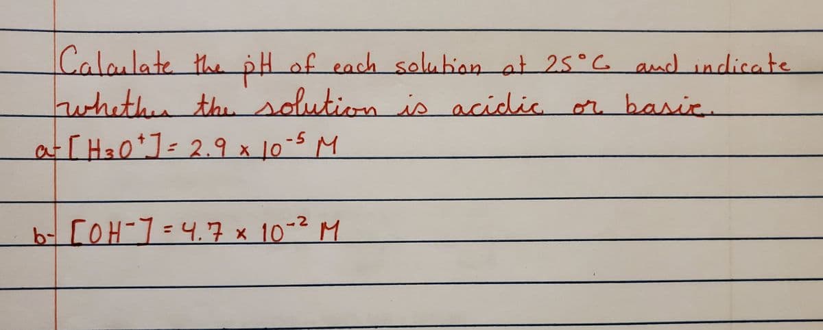 ### Calculating the pH of Solutions at 25°C

To determine the pH of each solution at 25°C and indicate whether the solution is acidic or basic, follow the given steps for each solution:

#### a) [H₃O⁺] = 2.9 x 10⁻⁵ M

#### b) [OH⁻] = 4.7 x 10⁻² M

For each solution:

1. **Calculate the pH or pOH**:
    - For a solution with given [H₃O⁺], use the formula: 
      \[ \text{pH} = -\log[H₃O⁺] \]
    - For a solution with given [OH⁻], first calculate the pOH using: 
      \[ \text{pOH} = -\log[OH⁻] \]
      Then, convert pOH to pH using the relation:
      \[ \text{pH} = 14 - \text{pOH} \]

2. **Determine if the solution is acidic or basic**:
    - If pH < 7, the solution is acidic.
    - If pH > 7, the solution is basic.
    - If pH = 7, the solution is neutral.

By following these steps, you'll be able to identify whether the given solutions in the examples are acidic or basic based on their pH values.