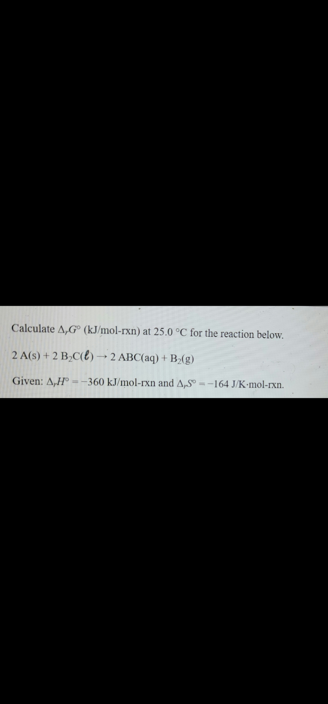 Calculate A,Gº (kJ/mol-rxn) at 25.0 °C for the reaction below.
2 A(s) + 2 B₂C() → 2 ABC(aq) + B₂(g)
Given: A,H° = -360 kJ/mol-rxn and A,S = -164 J/K mol-rxn.