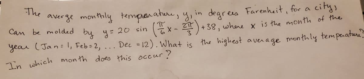 The
degrees
Ex- 2)+38, where x is the month of the
Dec = 12). What is the highest aver age monthly tempaaturi.
averge monthly termpenature, y, in Farenheit, for a city,
Can be molded by y=2
= 20 sin
3
%3D
In which month does this occur?
