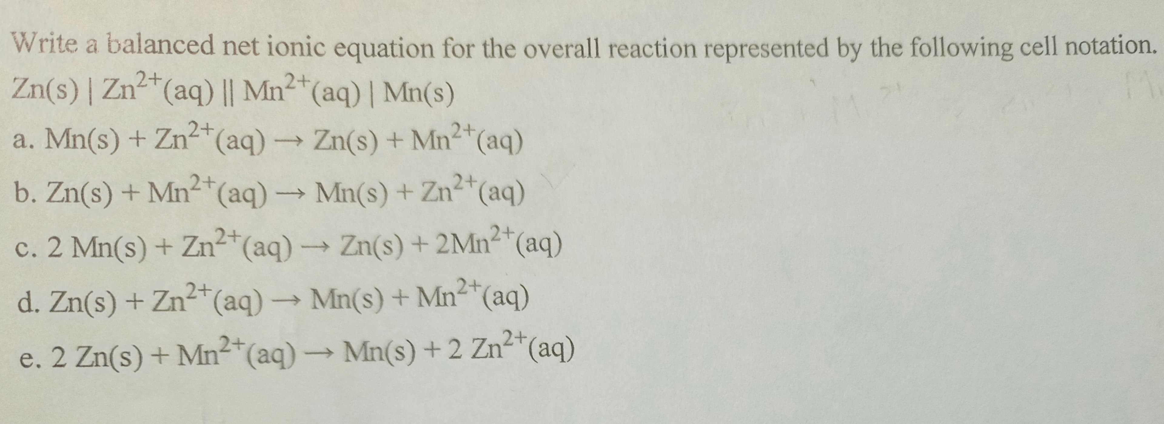 Write a balanced net ionic equation for the overall reaction represented by the following cell notation.
Zn(s) | Zn²+ (aq) || Mn2+ (aq) | Mn(s)
2+
a. Mn(s) + Zn²+ (aq) → Zn(s) + Mn²+ (aq)
2+
2+
b. Zn(s) + Mn²+ (aq) →→→ Mn(s) + Zn²+ (aq)
2+
c. 2 Mn(s) + Zn²+ (aq) →→→ Zn(s) + 2Mn²+ (aq)
->>
2+
2+
d. Zn(s) + Zn²+ (aq) → Mn(s) + Mn²+ (aq)
2+
e. 2 Zn(s) + Mn²+ (aq) → Mn(s) + 2 Zn²+ (aq)