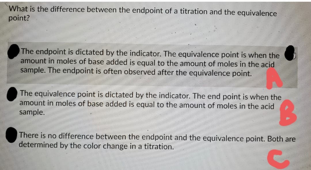 What is the difference between the endpoint of a titration and the equivalence
point?
The endpoint is dictated by the indicator. The equivalence point is when the
amount in moles of base added is equal to the amount of moles in the acid
sample. The endpoint is often observed after the equivalence point.
The equivalence point is dictated by the indicator. The end point is when the
amount in moles of base added is equal to the amount of moles in the acid
sample.
B.
There is no difference between the endpoint and the equivalence point. Both are
determined by the color change in a titration.
