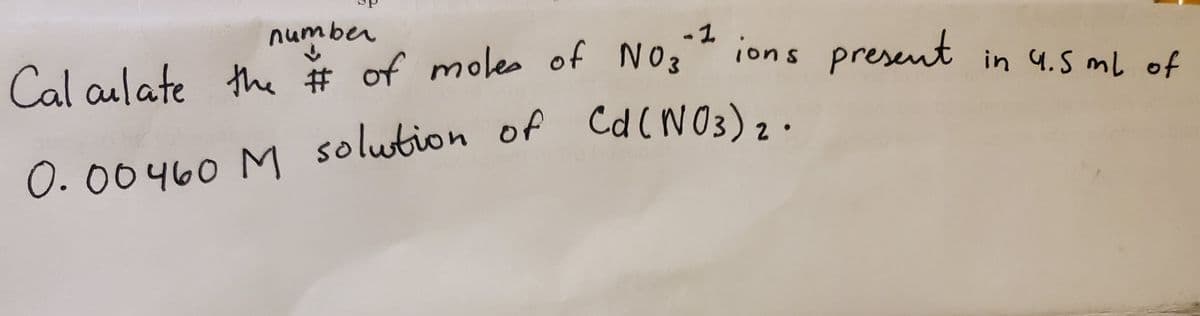 the # of moles of N03
number
-1
ions present in 4.5 mL of
Cal aulate the # of moles of NO3
Cd (NO3);
0.00460 M solution of Cd(NO3),.
