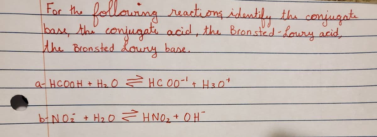 ### Identifying Conjugate Bases and Acids in Reactions

In the following reactions, identify the conjugate base, the conjugate acid, the Brønsted-Lowry acid, and the Brønsted-Lowry base.

#### Reaction 1:
\[ \text{HCOOH} + \text{H}_2\text{O} \leftrightarrow \text{HCOO}^- + \text{H}_3\text{O}^+ \]

#### Reaction 2:
\[ \text{NO}_2^- + \text{H}_2\text{O} \leftrightarrow \text{HNO}_2 + \text{OH}^- \]