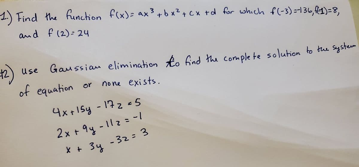 **1.** Find the function \( f(x) = ax^3 + bx^2 + cx + d \) for which \( f(-3) = 136 \), \( f(1) = 8 \), and \( f(2) = 24 \).

**2.** Use Gaussian elimination to find the complete solution to the system of equations or determine if none exists.

\[
\begin{align*}
4x + 15y - 17z &= 5 \\
2x + 9y - 11z &= -1 \\
x + 3y - 3z &= 3 
\end{align*}
\]