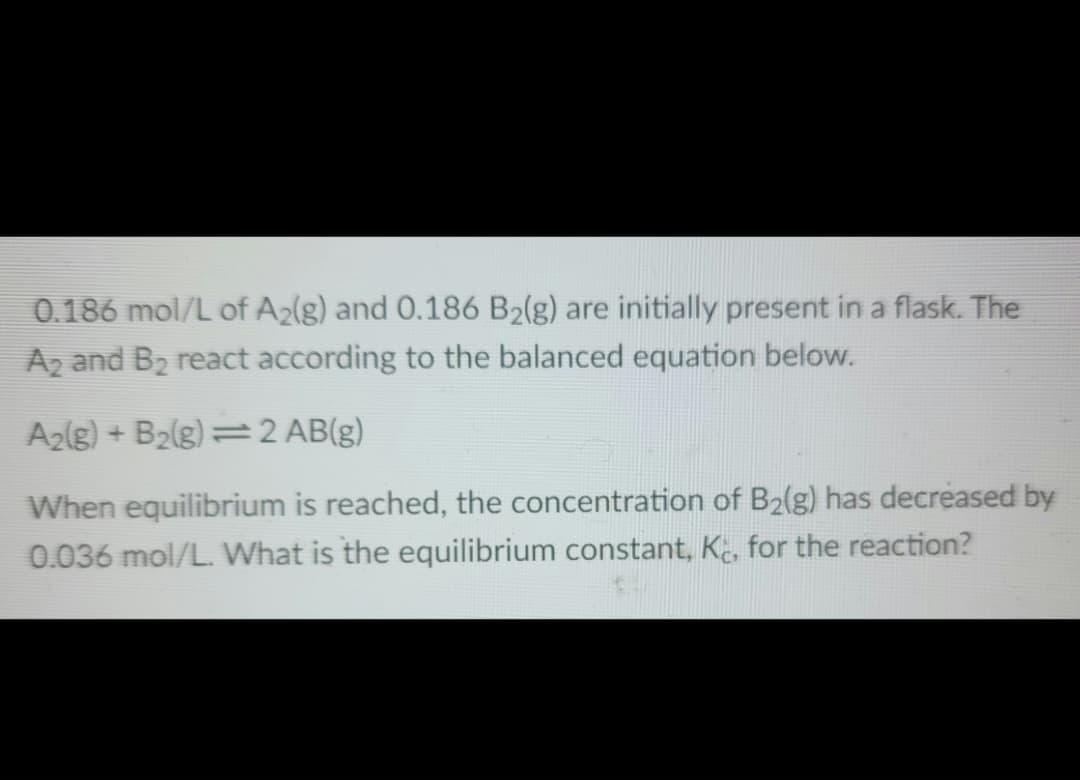 0.186 mol/L of A₂(g) and 0.186 B₂(g) are initially present in a flask. The
A2 and B₂ react according to the balanced equation below.
A₂(g) + B₂(g) = 2 AB(g)
When equilibrium is reached, the concentration of B₂(g) has decreased by
0.036 mol/L. What is the equilibrium constant, K, for the reaction?