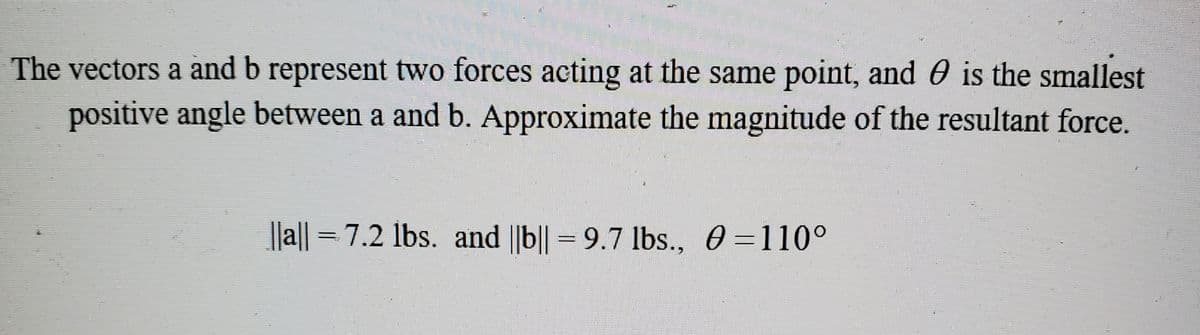 The vectors a and b represent two forces acting at the same point, and 0 is the smallest
positive angle between a and b. Approximate the magnitude of the resultant force.
||a|| = 7.2 lbs. and ||b|| = 9.7 lbs., 0 =110°
