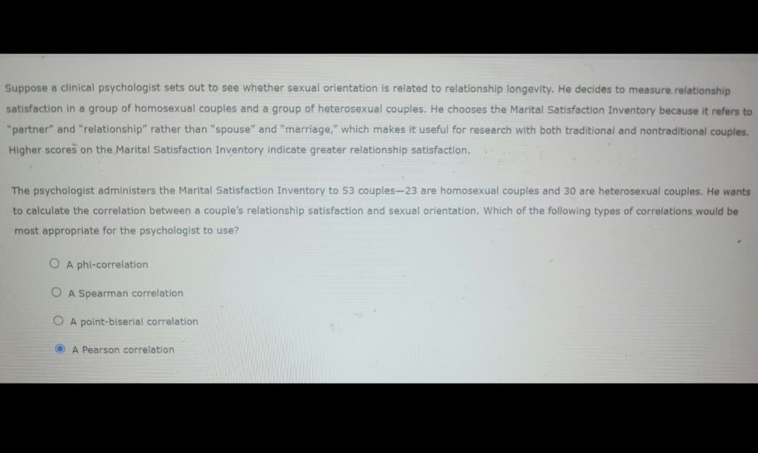 Suppose a clinical psychologist sets out to see whether sexual orientation is related to relationship longevity. He decides to measure relationship
satisfaction in a group of homosexual couples and a group of heterosexual couples. He chooses the Marital Satisfaction Inventory because it refers to
"partner" and "relationship" rather than "spouse" and "marriage," which makes it useful for research with both traditional and nontraditional couples.
Higher scores on the Marital Satisfaction Inventory indicate greater relationship satisfaction.
The psychologist administers the Marital Satisfaction Inventory to 53 couples-23 are homosexual couples and 30 are heterosexual couples. He wants
to calculate the correlation between a couple's relationship satisfaction and sexual orientation. Which of the following types of correlations would be
most appropriate for the psychologist to use?
O A phi-correlation
A Spearman correlation
OA point-biserial correlation
A Pearson correlation