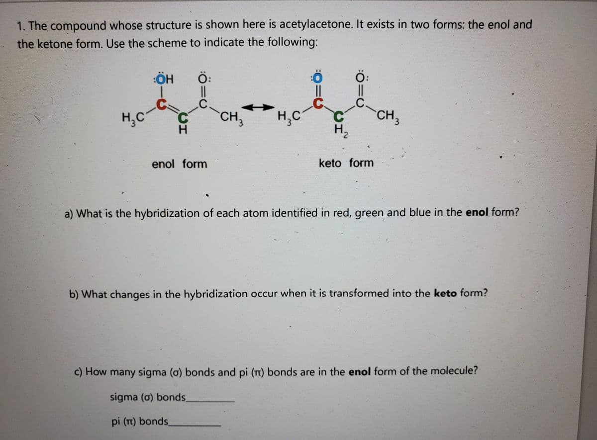 1. The compound whose structure is shown here is acetylacetone. It exists in two forms: the enol and
the ketone form. Use the scheme to indicate the following:
Ö:
Ö.
CH,
.C.
H,C
C.
CH3
H,C
C.
H,
enol form
keto form
a) What is the hybridization of each atom identified in red, green and blue in the enol form?
b) What changes in the hybridization occur when it is transformed into the keto form?
c) How many sigma (o) bonds and pi (t) bonds are in the enol form of the molecule?
sigma (o) bonds,
pi (Tt) bonds,
