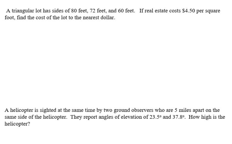 A triangular lot has sides of 80 feet, 72 feet, and 60 feet. If real estate costs $4.50 per square
foot, find the cost of the lot to the nearest dollar.
A helicopter is sighted at the same time by two ground observers who are 5 miles apart on the
same side of the helicopter. They report angles of elevation of 23.5° and 37.8°. How high is the
helicopter?
