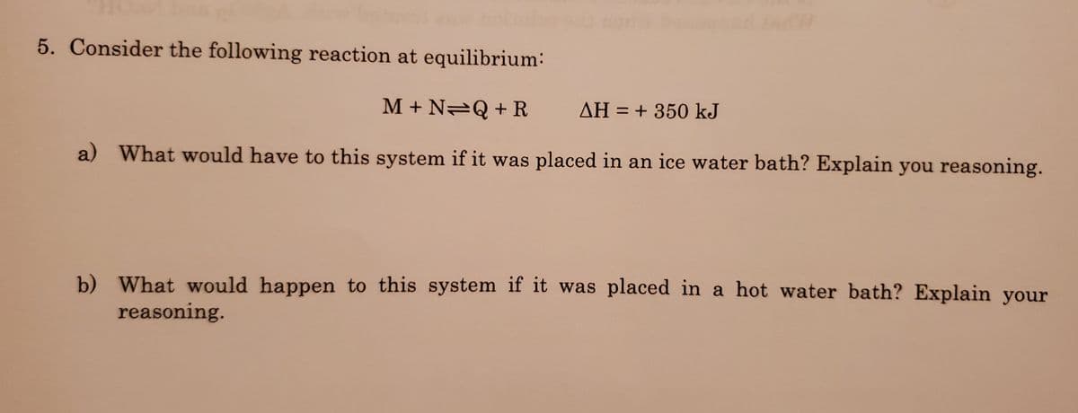 ### Chemical Equilibrium and Temperature Changes

**5. Consider the following reaction at equilibrium:**  
\[ \text{M} + \text{N} \rightleftharpoons \text{Q} + \text{R} \quad \Delta H = +350 \text{ kJ} \]

---

#### **Questions:**

**a) What would happen to this system if it was placed in an ice water bath? Explain your reasoning.**

**b) What would happen to this system if it was placed in a hot water bath? Explain your reasoning.**

---

### Explanation:

#### a) Effect of an Ice Water Bath:

Placing the system in an ice water bath effectively lowers the temperature. According to Le Chatelier's Principle, if a stress is applied to a system at equilibrium, the system will shift in a direction to relieve that stress. In this context, lowering the temperature will cause the endothermic reaction (which absorbs heat) to decrease in rate. As a result, the equilibrium will shift to the left to favor the exothermic direction (reverse reaction).

**Reasoning:**
Lowering temperature decreases the rate of the endothermic forward reaction (M + N → Q + R), which requires heat input. Therefore, equilibrium shifts to the left, favoring the formation of reactants (M and N).

#### b) Effect of a Hot Water Bath:

Placing the system in a hot water bath increases the temperature. According to Le Chatelier's Principle, increasing the temperature will cause the equilibrium to shift in a direction that absorbs heat, which in this case, is the endothermic forward reaction.

**Reasoning:**
Raising temperature increases the rate of the endothermic forward reaction (M + N → Q + R), which absorbs heat (+350 kJ). Therefore, equilibrium shifts to the right, favoring the formation of products (Q and R).