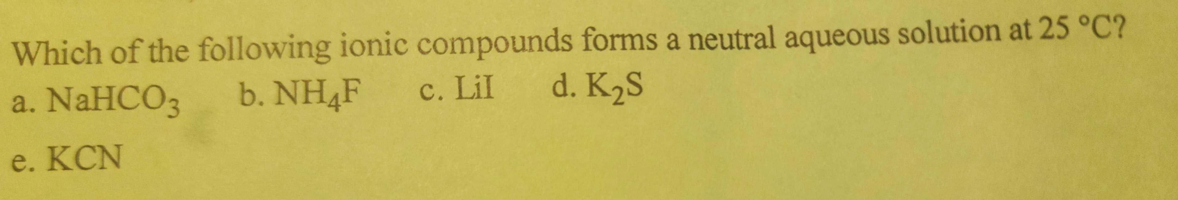 Which of the following ionic compounds forms a neutral aqueous solution at 25 °C?
b. NH4F c. Lil d. K₂S
a. NaHCO3
e. KCN