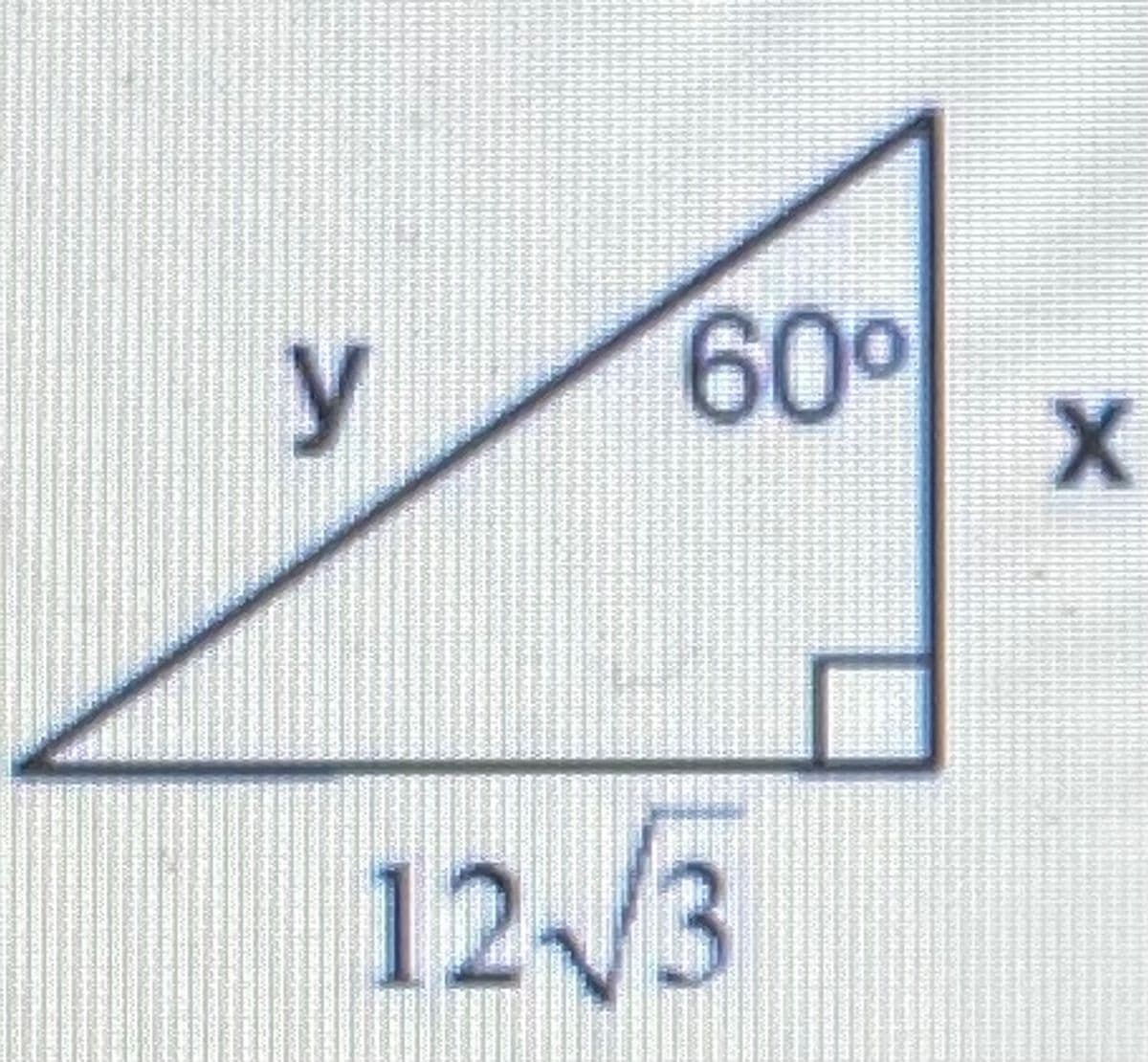 This image illustrates a right triangle with a given side length and angle measurement. The components of the triangle are labeled as follows:

- \( y \) represents the hypotenuse of the triangle.
- \( x \) represents the other leg of the triangle.
- The given side length adjacent to the 60-degree angle is \( 12\sqrt{3} \).

The angle opposite the side \( 12\sqrt{3} \) is \( 60^\circ \), and the right angle (90 degrees) is denoted by the small square at the corner of the triangle.

This triangle can be analyzed using trigonometric principles. Because it includes a 60-degree angle, it is a 30-60-90 triangle. In such triangles, the ratios between the lengths of the sides are always consistent. Specifically:

- The side opposite the 30-degree angle is \( s \).
- The side opposite the 60-degree angle is \( s\sqrt{3} \).
- The hypotenuse is \( 2s \).

Given the side length \( 12\sqrt{3} \) opposite the 60-degree angle, we can find the other sides using these ratios.