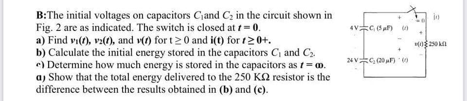 B:The initial voltages on capacitors Cjand C2 in the circuit shown in
Fig. 2 are as indicated. The switch is closed at t= 0.
a) Find vi(t), v2(t), and v(t) for t20 and i(t) for t>0+.
b) Calculate the initial energy stored in the capacitors C1 and C2.
e) Determine how much energy is stored in the capacitors as t= ao.
aj Show that the total energy delivered to the 250 KQ resistor is the
difference between the results obtained in (b) and (c).
in
4VC, (5 µF)
(1)
v(1) 250 kl
24 VC, (20 µF)
