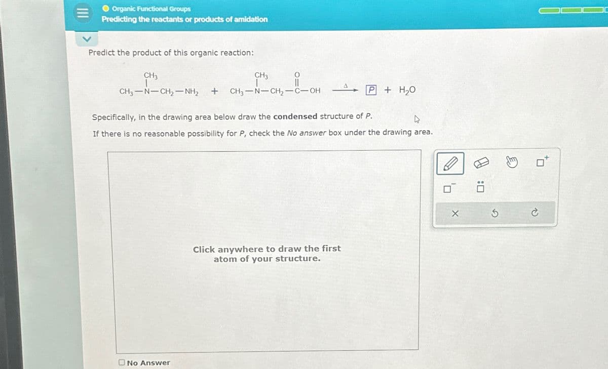 三
Organic Functional Groups
Predicting the reactants or products of amidation
Predict the product of this organic reaction:
CH3
CH3-N-CH2-NH2
CH3
+
O
CH3-N-CH2-C-OH
P+H₂O
Specifically, in the drawing area below draw the condensed structure of P.
If there is no reasonable possibility for P, check the No answer box under the drawing area.
No Answer
Click anywhere to draw the first
atom of your structure.
: