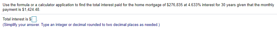 Use the formula or a calculator application to find the total interest paid for the home mortgage of $276,835 at 4.633% interest for 30 years given that the monthly
payment is $1,424.48.
Total interest is S
(Simplify your answer. Type an integer or decimal rounded to two decimal places as needed.)
