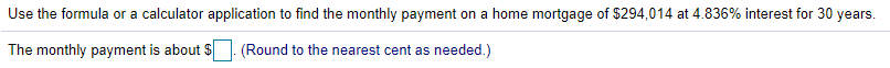 Use the formula or a calculator application to find the monthly payment on a home mortgage of $294,014 at 4.836% interest for 30 years.
The monthly payment is about S. (Round to the nearest cent as needed.)
