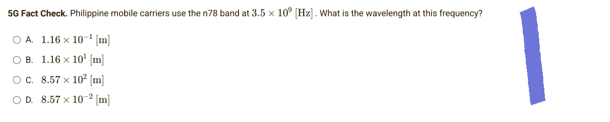 5G Fact Check. Philippine mobile carriers use the n78 band at 3.5 × 10⁹ [Hz]. What is the wavelength at this frequency?
O A. 1.16 × 10-¹ [m]
OB. 1.16 × 10¹ [m]
O C.
8.57 × 10² [m]
10-²
O D. 8.57 x
-² [m]