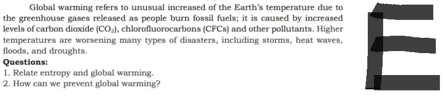 Global warming refers to unusual increased of the Earth's temperature due to
the greenhouse gases released as people burn fossil fuels; it is caused by increased
levels of carbon dioxide (CO₂), chlorofluorocarbons (CFCs) and other pollutants. Higher
temperatures are worsening many types of disasters, including storms, heat waves,
floods, and droughts.
Questions:
1. Relate entropy and global warming.
2. How can we prevent global warming?
E