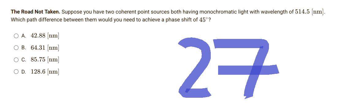 The Road Not Taken. Suppose you have two coherent point sources both having monochromatic light with wavelength of 514.5 [nm].
Which path difference between them would you need to achieve a phase shift of 45°?
O A. 42.88 [nm]
O B. 64.31 [nm]
O C. 85.75 [nm]
128.6 [nm]
27
OD.