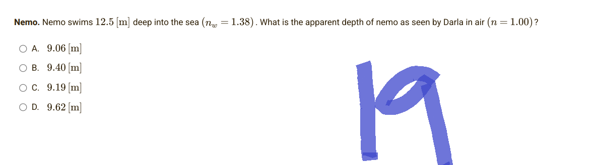 Nemo. Nemo swims 12.5 [m] deep into the sea (n = 1.38). What is the apparent depth of nemo as seen by Darla in air (n = 1.00)?
O A. 9.06 [m]
OB. 9.40 [m]
O C. 9.19 [m]
O D. 9.62 [m]
19