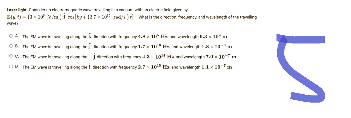 Laser light. Consider an electromagnetic wave travelling in a vacuum with an electric field given by
E(y, t)
=
(3 × 106 [V/m]) î
wave?
O A. The EM wave is travelling along the k direction with frequency 4.8 × 105 Hz and wavelength 6.3 × 10² m.
O B.
The EM wave is travelling along the
direction with frequency 1.7 × 10¹6 Hz and wavelength 1.8 × 10-8 m.
O C.
The EM wave is travelling along the
direction with frequency 4.3 × 10¹4 Hz and wavelength 7.0 × 10-7 m.
direction with frequency 2.7 x 10¹5 Hz and wavelength 1.1 × 10-7 m.
O D. The EM wave is travelling along the
cos [ky + (2.7 x 10¹5 [rad/s]) t]. What is the direction, frequency, and wavelength of the travelling
и