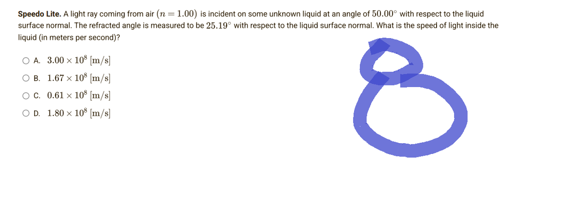 Speedo Lite. A light ray coming from air (n = 1.00) is incident on some unknown liquid at an angle of 50.00° with respect to the liquid
surface normal. The refracted angle is measured to be 25.19° with respect to the liquid surface normal. What is the speed of light inside the
liquid (in meters per second)?
O A. 3.00 × 10® [m/s]
OB. 1.67 × 108 [m/s]
OC. 0.61 × 108 [m/s]
O D. 1.80 × 108 [m/s]
8