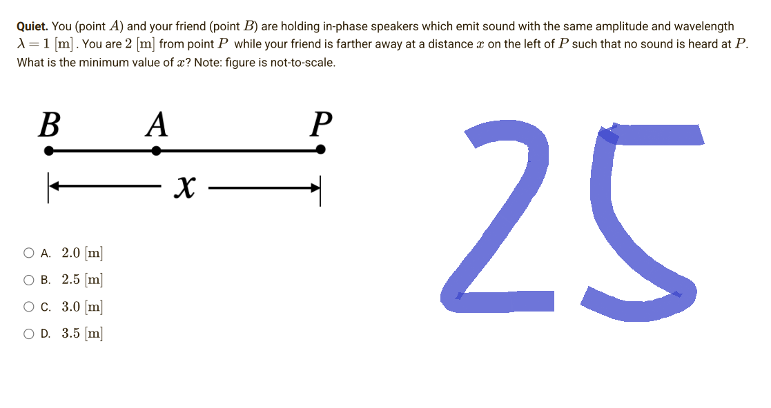 Quiet. You (point A) and your friend (point B) are holding in-phase speakers which emit sound with the same amplitude and wavelength
X = 1 [m]. You are 2 [m] from point P while your friend is farther away at a distance on the left of P such that no sound is heard at P.
What is the minimum value of x? Note: figure is not-to-scale.
B
A
P
25
O A. 2.0 [m]
O B. 2.5 [m]
O c. 3.0 [m]
O D. 3.5 [m]
X