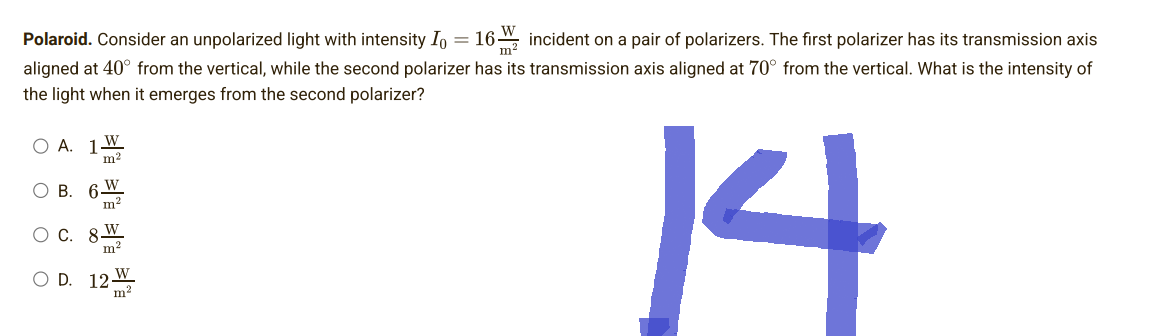 Polaroid. Consider an unpolarized light with intensity I = 16
incident on a pair of polarizers. The first polarizer has its transmission axis
aligned at 40° from the vertical, while the second polarizer has its transmission axis aligned at 70° from the vertical. What is the intensity of
the light when it emerges from the second polarizer?
A.
W
1
m²
O B. 6
W
m²
O C. 8 W
14
m²
O D. 12