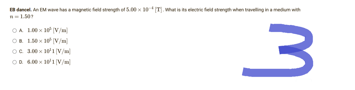 EB dancel. An EM wave has a magnetic field strength of 5.00 × 10-4 [T]. What is its electric field strength when travelling in a medium with
n = 1.50?
O A.
1.00 x 105 [V/m]
OB.
1.50 × 105 [V/m]
OC. 3.00 × 10¹1 [V/m]
3
O D. 6.00 x 10¹1 [V/m]