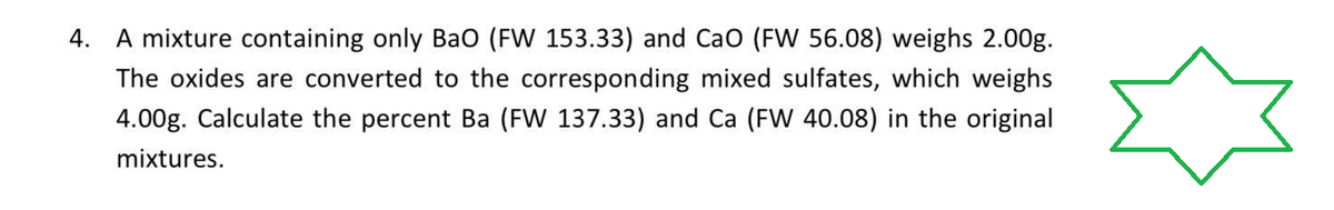 4. A mixture containing only BaO (FW 153.33) and CaO (FW 56.08) weighs 2.00g.
The oxides are converted to the corresponding mixed sulfates, which weighs
4.00g. Calculate the percent Ba (FW 137.33) and Ca (FW 40.08) in the original
mixtures.