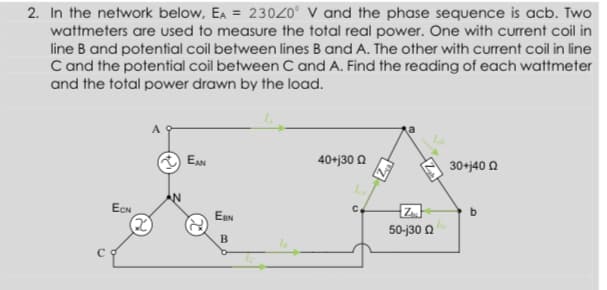 2. In the network below, Ea = 23020° V and the phase sequence is acb. Two
wattmeters are uUsed to measure the total real power. One with current coil in
line B and potential coil between lines B and A. The other with current coil in line
C and the potential coil between C and A. Find the reading of each wattmeter
and the total power drawn by the load.
EAN
40+j30 Q
30+j40 2
ECN
Z.
C.
EeN
50-j30 0
B
