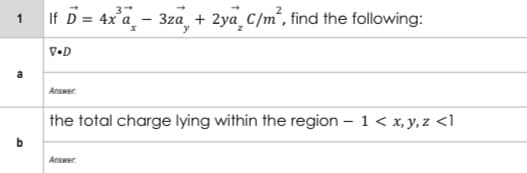 1 If D = 4x'a_ - 3za, + 2ya C/m², find the following:
V•D
a
Answer.
the total charge lying within the region – 1< x, y, z <1
Answer.
