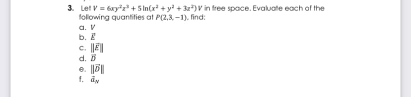 3. Let V = 6xy²z³ + 5 In(x² + y² + 3z²) V in free space. Evaluate each of the
following quantities at P(2,3, –1), find:
а. V
b. Ē
c. ||Ē||
d. Ď
e. ||D||
f. ån
е.
