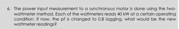 6. The power input measurement to a synchronous motor is done using the two-
wattmeter method. Each of the wattmeters reads 40 kW at a certain operating
condition. If now, the pf is changed to 0.8 lagging, what would be the new
wattmeter readings?
