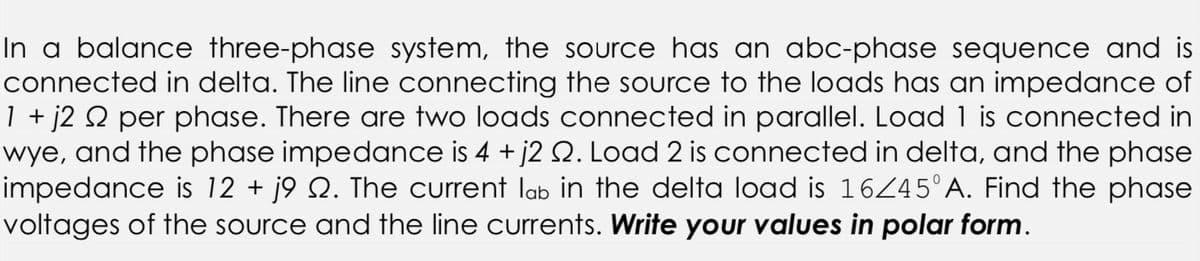 In a balance three-phase system, the source has an abc-phase sequence and is
connected in delta. The line connecting the source to the loads has an impedance of
1 + j2 № per phase. There are two loads connected in parallel. Load 1 is connected in
wye, and the phase impedance is 4 + j2 2. Load 2 is connected in delta, and the phase
impedance is 12 + j9 №. The current lb in the delta load is 16/45°A. Find the phase
voltages of the source and the line currents. Write your values in polar form.