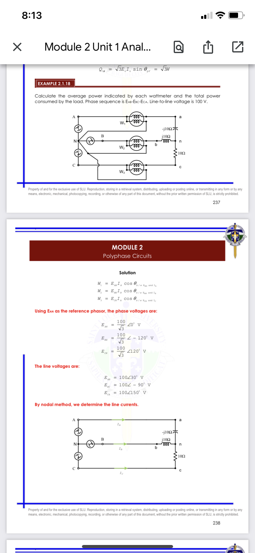 8:13
Module 2 Unit 1 Anal...
Q, = V3E¸I¸ sin 0̟
= V3W
EXAMPLE 2.1.18
Calculate the average power indicated by each wattmeter and the total power
consumed by the load. Phase sequence is EAB-EBc-ECA. Line-to-line voltage is 100 V.
le
ell
A
a
w,
-j10n
j102
ll
b
W2
le
ll
W3
Property of and for the exclusive use of SLU. Reproduction, storing in a retrieval system, distributing, uploading or posting online, or transmitting in any form or by any
means, electronic, mechanical, photocopying, recording, or otherwise of any part of this document, without the prior written permission of SLU, is strictly prohibited.
237
MODULE 2
Polyphase Circuits
Solution
W = EI, cos 0
W, = EI, cos 0̟
/w Ea and I
IN E and I
W, = E I cos 0
IN Ea and Ie
Using Ean as the reference phasor, the phase voltages are:
E =
100
20° v
100
E
2 - 120° V
100
E, =
Z120° v
The line voltages are:
E = 100230° v
E = 1002 - 90° v
E, = 1002150° v
By nodal method, we determine the line currents.
A
a
-j10n
B
j102
ll
b
N
► 102
Property of and for the exclusive use of SLU. Reproduction, storing in a retrieval system, distributing, uploading or posting online, or transmitting in any form or by any
means, electronic, mechanical, photocopying, recording, or otherwise of any part of this document, without the prior written permission of SLU, is strictly prohibited.
238
NERSIT
