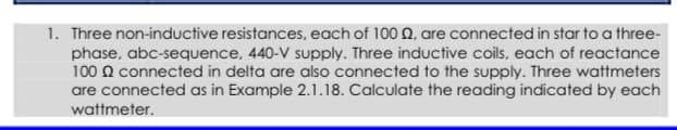 1. Three non-inductive resistances, each of 100 Q, are connected in star to a three-
phase, abc-sequence, 440-V supply. Three inductive coils, each of reactance
100 Q connected in delta are also connected to the supply. Three wattmeters
are connected as in Example 2.1.18. Calculate the reading indicated by each
wattmeter.
