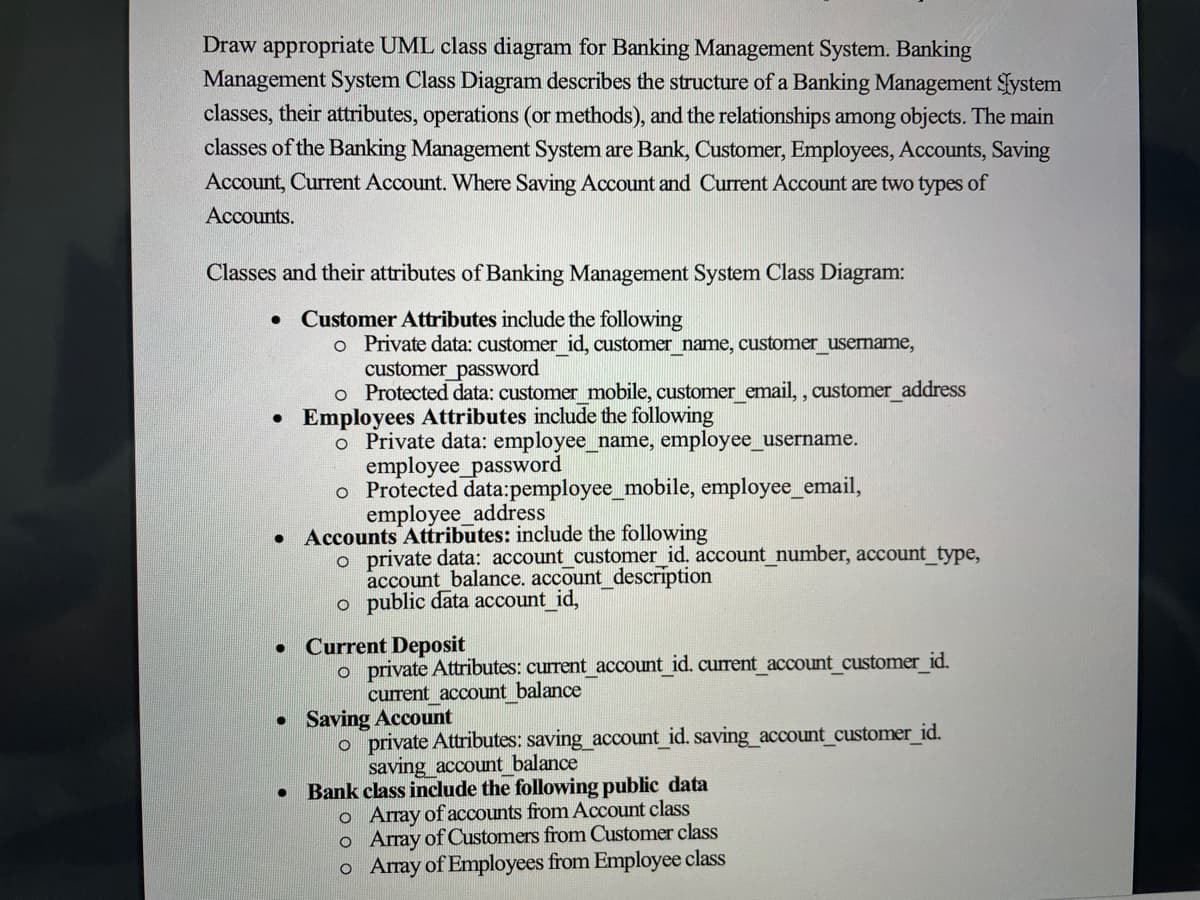Draw appropriate UML class diagram for Banking Management System. Banking
Management System Class Diagram describes the structure of a Banking Management Fystem
classes, their attributes, operations (or methods), and the relationships among objects. The main
classes of the Banking Management System are Bank, Customer, Employees, Accounts, Saving
Account, Current Account. Where Saving Account and Current Account are two types of
Accounts.
Classes and their attributes of Banking Management System Class Diagram:
Customer Attributes include the following
o Private data: customer id, customer_name, customer_username,
customer_password
o Protected data: customer mobile, customer_email, , customer_address
• Employees Attributes include the following
o Private data: employee_name, employee_username.
employee_password
o Protected data:pemployee_mobile, employee_email,
employee_address
Accounts Attributes: include the following
o private data: account customer_id. account_number, account type,
account balance. account description
o public data account id,
• Current Deposit
o private Attributes: current account id. current account customer id.
current_account balance
• Saving Account
o private Attributes: saving account_id. saving_account_customer_id.
saving account balance
Bank class include the following public data
o Array of accounts from Account class
o Array of Customers from Customer class
o Array of Employees from Employee class
