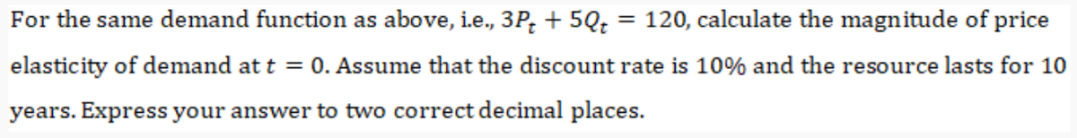 For the same demand function as above, i.e., 3P; + 5Q; = 120, calculate the magnitude of price
elasticity of demand at t = 0. Assume that the discount rate is 10% and the resource lasts for 10
years. Express your answer to two correct decimal places.
