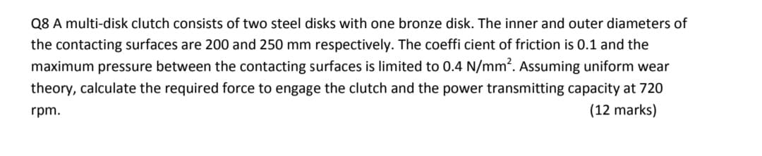 Q8 A multi-disk clutch consists of two steel disks with one bronze disk. The inner and outer diameters of
the contacting surfaces are 200 and 250 mm respectively. The coeffi cient of friction is 0.1 and the
maximum pressure between the contacting surfaces is limited to 0.4 N/mm?. Assuming uniform wear
theory, calculate the required force to engage the clutch and the power transmitting capacity at 720
rpm.
(12 marks)
