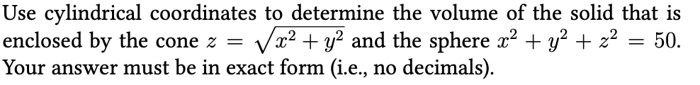 Use cylindrical coordinates to determine the volume of the solid that is
enclosed by the cone z = √x² + y² and the sphere x² + y² + z² = 50.
Your answer must be in exact form (i.e., no decimals).