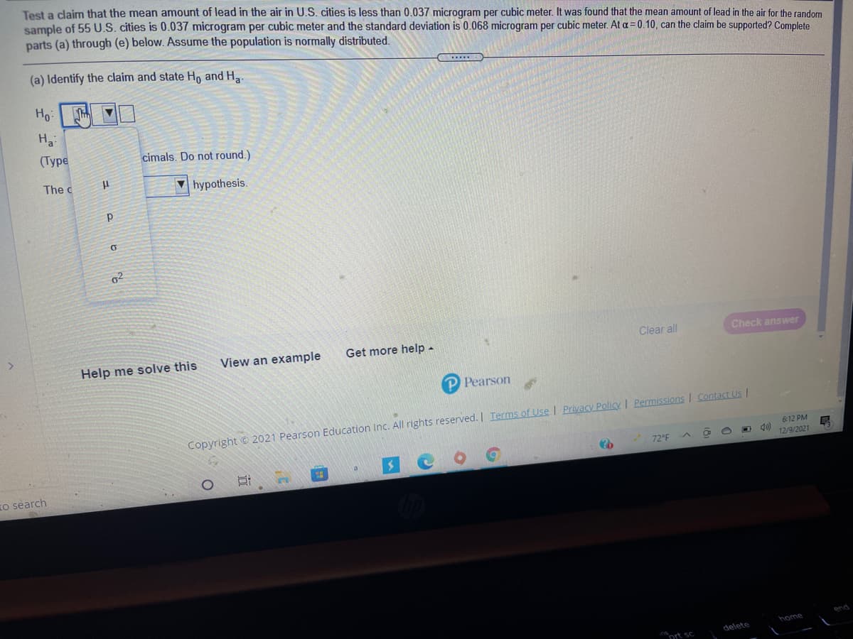 Test a claim that the mean amount of lead in the air in U.S. cities is less than 0.037 microgram per cubic meter. It was found that the mean amount of lead in the air for the random
sample of 55 U.S. cities is 0.037 microgram per cubic meter and the standard deviation is 0.068 microgram per cubic meter. At a= 0.10, can the claim be supported? Complete
parts (a) through (e) below. Assume the population is normally distributed.
(a) Identify the claim and state H, and H.
Ho:
(Туре
cimals. Do not round.)
The c
V hypothesis.
View an example
Get more help -
Clear
Check answer
Help me solve this
P Pearson
Copyright © 2021 Pearson Education Inc. All rights reserved. | Terms of Use I Privacy Policy I Permissions I Contact Us I
6:12 PM
72°F
12/9/2021
o search
end
home
delete
ort sc
