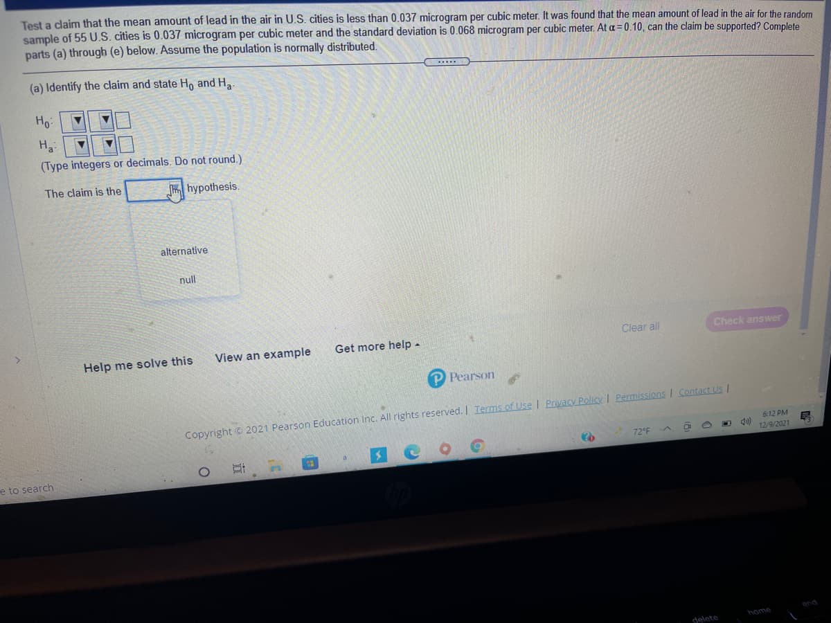 Test a claim that the mean amount of lead in the air in U.S. cities is less than 0.037 microgram per cubic meter. It was found that the mean amount of lead in the air for the random
sample of 55 U.S. cities is 0.037 microgram per cubic meter and the standard deviation is 0.068 microgram per cubic meter. At a=0.10, can the claim be supported? Complete
parts (a) through (e) below. Assume the population is normally distributed.
(a) Identify the claim and state Ho and Ha
Ho:
(Type integers or decimals. Do not round.)
The claim is the
m hypothesis.
alternative
null
Help me solve this
View an example
Get more help-
Clear all
Check answer
P Pearson
Copyright © 2021 Pearson Education Inc. All rights reserved. I Terms of Use | Privacy Policy I Permissions I Contact Us I
6:12 PM
72°F
12/9/2021
e to search
ond
home
delete
