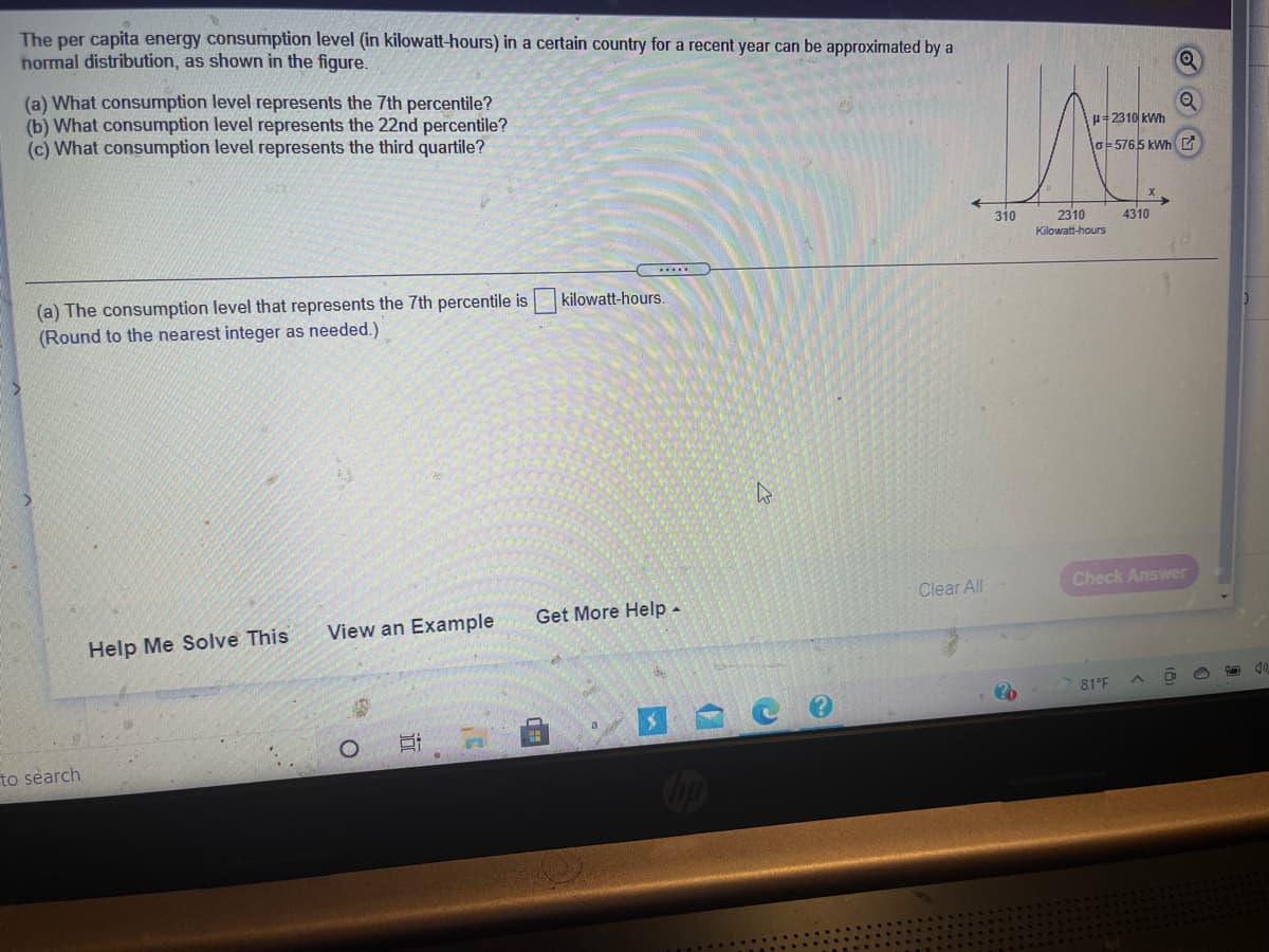 The per capita energy consumption level (in kilowatt-hours) in a certain country for a recent year can be approximated by a
hormal distribution, as shown in the figure.
(a) What consumption level represents the 7th percentile?
(b) What consumption level represents the 22nd percentile?
(c) What consumption level represents the third quartile?
p=2310 kWh
lo-5765 KWHE
310
2310
4310
Kilowatt-hours
(a) The consumption level that represents the 7th percentile is
(Round to the nearest integer as needed.)
kilowatt-hours.
Check Answer
Clear All
Get More Help -
View an Example
Help Me Solve This
81°F
a
to search
远
