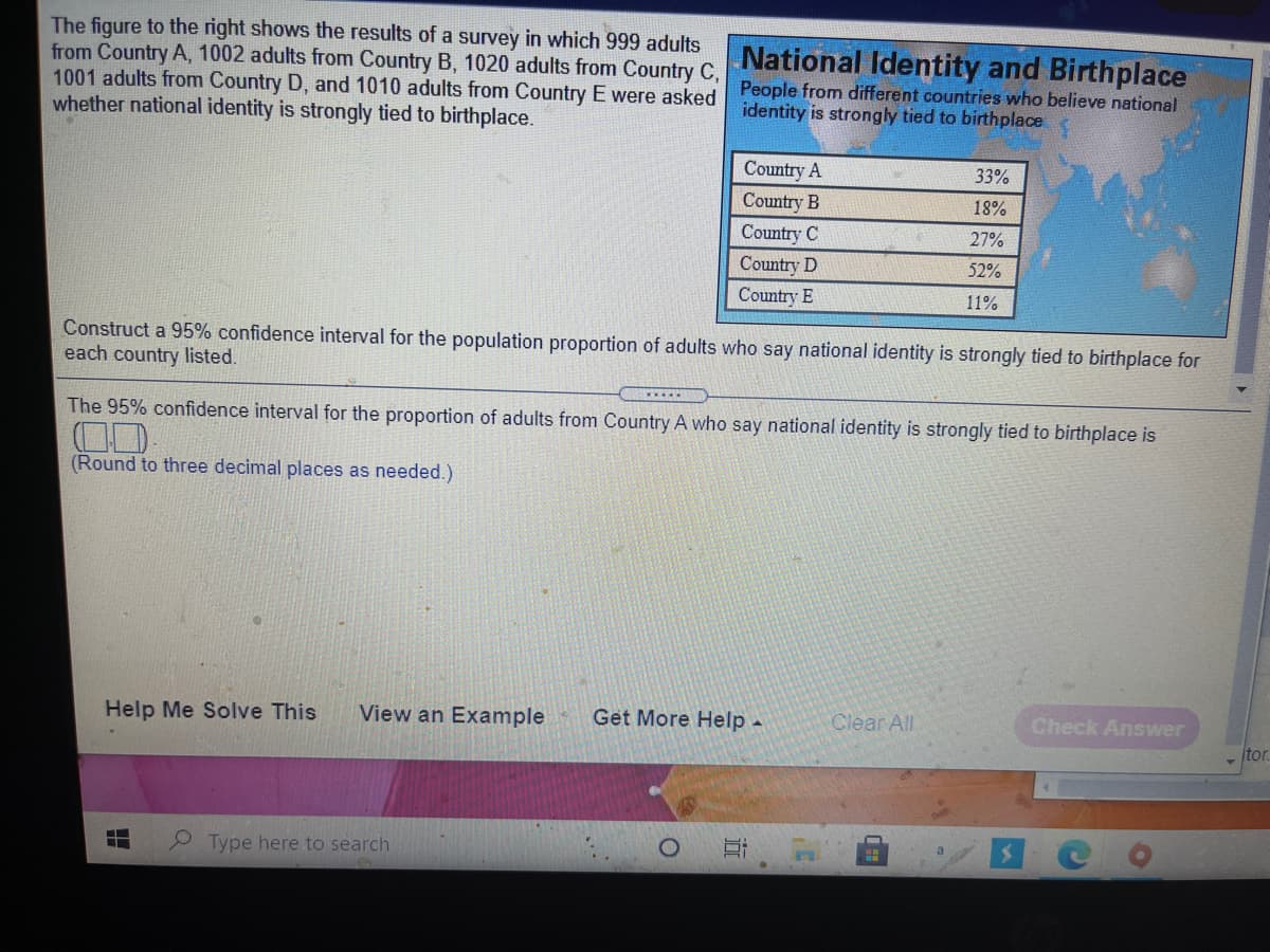 The figure to the right shows the results of a survey in which 999 adults
from Country A, 1002 adults from Country B, 1020 adults from Country C,
1001 adults from Country D, and 1010 adults from Country E were asked
whether national identity is strongly tied to birthplace.
National Identity and Birthplace
People from different countries who believe national
identity is strongly tied to birthplace
Country A
33%
Country B
18%
Country C
27%
Country D
52%
Country E
11%
Construct a 95% confidence interval for the population proportion of adults who say national identity is strongly tied to birthplace for
each country listed.
The 95% confidence interval for the proportion of adults from Country A who say national identity is strongly tied to birthplace is
(Round to three decimal places as needed.)
Help Me Solve This
View an Example
Get More Help -
Clear All
Check Answer
tor.
Type here to search
