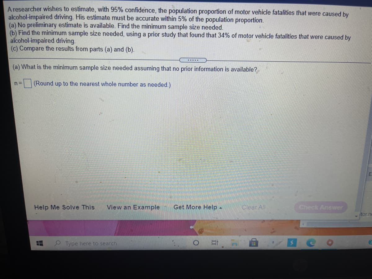 A researcher wishes to estimate, with 95% confidence, the population proportion of motor vehicle fatalities that were caused by
alcohol-impaired driving. His estimate must be accurate within 5% of the population proportion.
(a) No preliminary estimate is available. Find the minimum sample size needed.
(b) Find the minimum sample size needed, using a prior study that found that 34% of motor vehicle fatalities that were caused by
alcohol-impaired driving.
(c) Compare the results from parts (a) and (b).
(a) What is the minimum sample size needed assuming that no prior information is available?
n=
(Round up to the nearest whole number as needed.)
Help Me Solve This
View an Example
Get More Help -
Clear All
Check Answer
itor.ne
Type here to search
近
