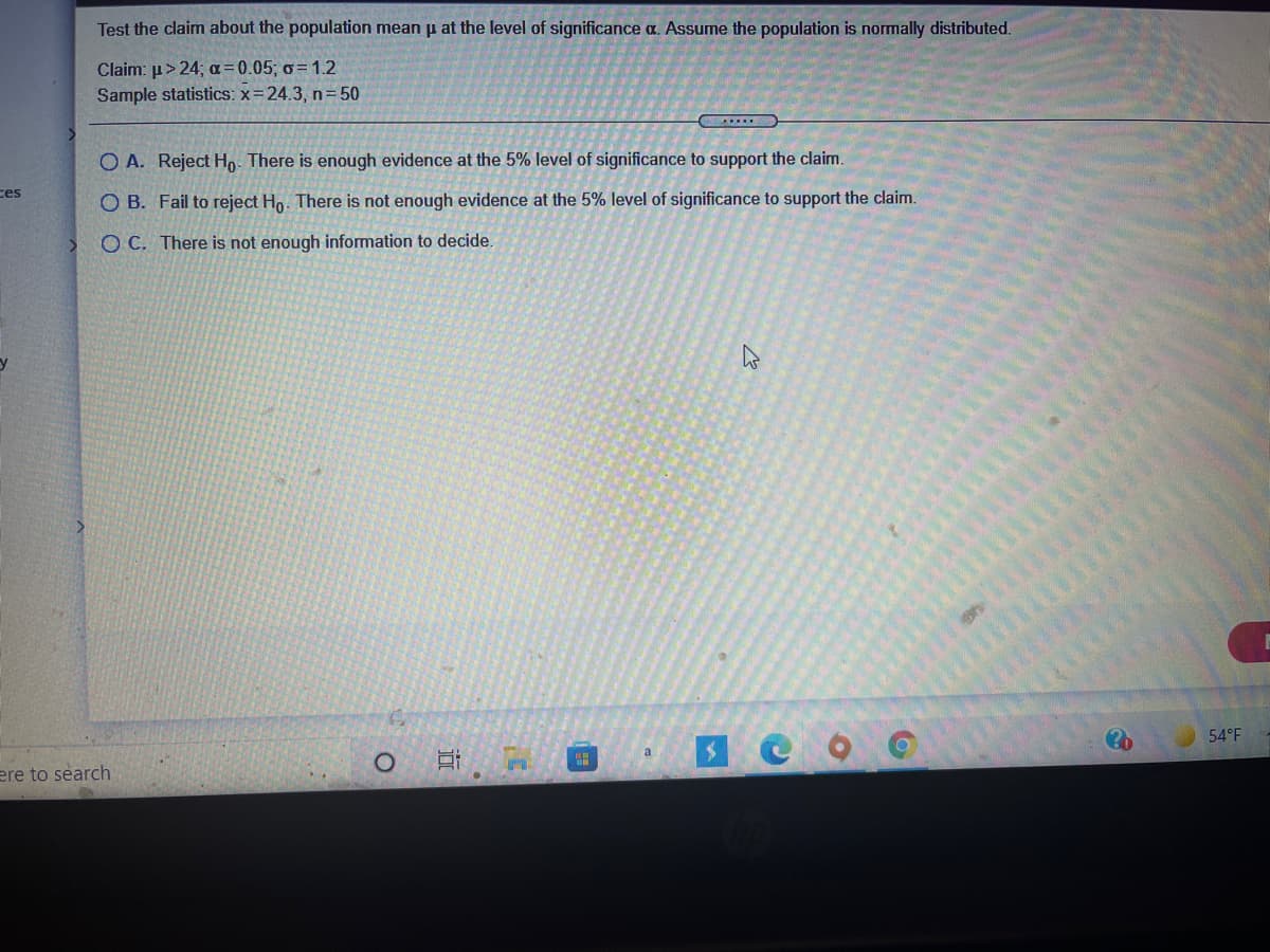 Test the claim about the population mean p at the level of significance a. Assume the population is normally distributed.
Claim: p> 24; a = 0.05; o= 1.2
Sample statistics: x=24.3, n= 50
.....
O A. Reject Ho- There is enough evidence at the 5% level of significance to support the claim.
ces
O B. Fail to reject Ho. There is not enough evidence at the 5% level of significance to support the claim.
O C. There is not enough information to decide.
54°F
ere to search
